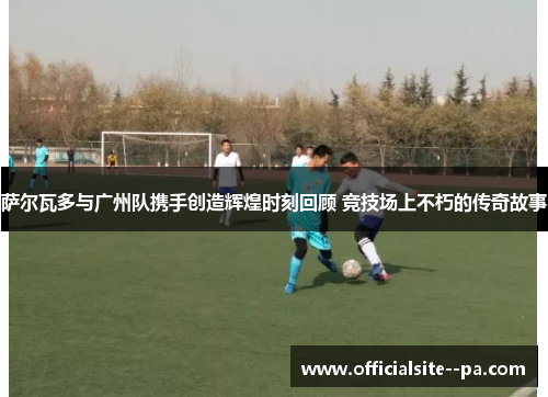 萨尔瓦多与广州队携手创造辉煌时刻回顾 竞技场上不朽的传奇故事