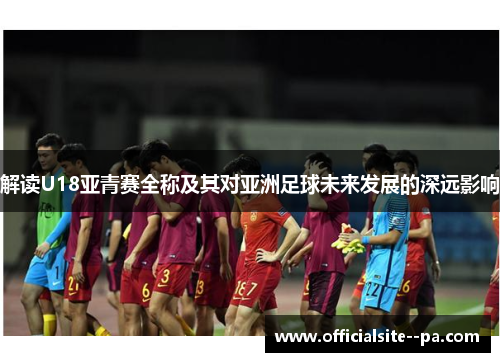 解读U18亚青赛全称及其对亚洲足球未来发展的深远影响