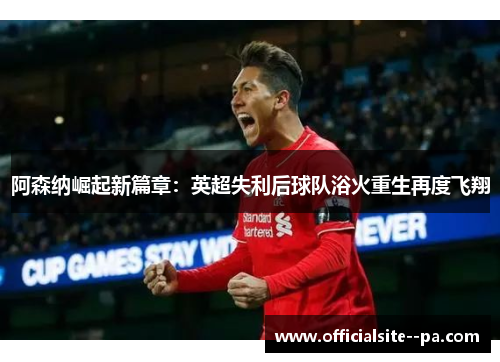 阿森纳崛起新篇章：英超失利后球队浴火重生再度飞翔