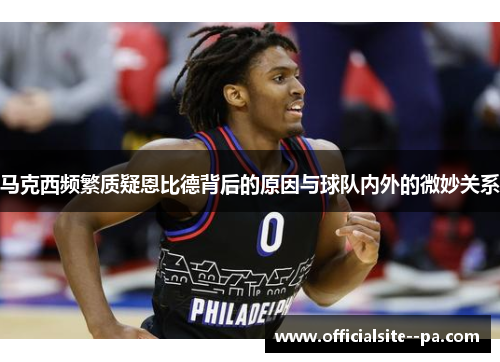 马克西频繁质疑恩比德背后的原因与球队内外的微妙关系