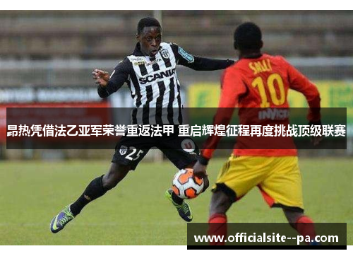 昂热凭借法乙亚军荣誉重返法甲 重启辉煌征程再度挑战顶级联赛