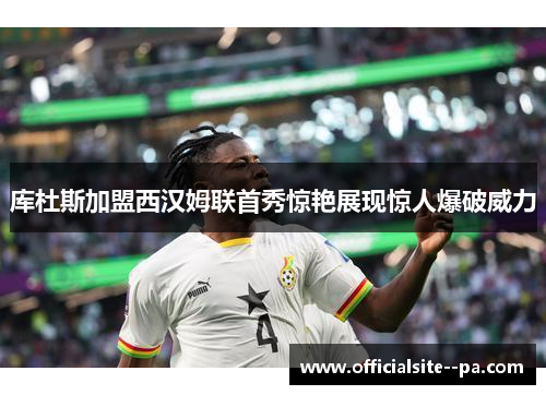 库杜斯加盟西汉姆联首秀惊艳展现惊人爆破威力